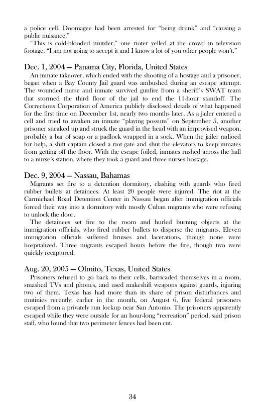 a police cell. Doomagee had been anrested for “being drunk” public nuisance.”  “This is cold-blooded murder,” one rioter yelled at the crowd in televisio footage. “Lam not going 10 accept it and T knowa ot of you other people won’t  d “causing  Dec. 1, 2004 — Panama City, Florida, United States  “An inmate takeover, which ended with the shooting of a hostage and a prison began wh  County Jail guard was ambushed during an escape atempr The wounded murse and inmate sunvived gunfire from a sherill’s SWAT team at stomed the third floor of the jail 1o end the 1l-hour stndof Corrections Corporation of America publicly disclosed de for the first time on December 1st, nearly two months later cell and ied to ate “playing possum” on September 5, anoth prisoner sneaked up and struck the guard in the head wit probably a bar of soap or a padlock wrapped in a sock. When the jailer radioed for help, a shift captain closed a riot gate and shut the clevators to keep from gettng off the floor. With the excape foiled, inmates rushed actoss the hall s station, where they took a guard and thiee nurses hosage  improvised weapon,  o  Dec. 9, 2004 — Nassau, Bahamas  Migrants set fire to 4 detention dormitory, clashing with guards who fired rubber bullets at detainees. At least 20 people were injured. The riot at the  Road Det n Nassau bega als 1o a dommitory with mostly Cuban migrants who were refusing  armichi forced th wlock the door  he detainces set fire o the room and hurled buming objects at the immigration officials, who fived rubber bullets 1o disperse the migrans. Eleven immigration officals suffered bruises and lacerations, though none were hospitalized. Thice migrants escaped hours before the quickly recapture.  uion Center  o  . though two wer  Aug. 20, 2005 — Olmito, Texas, United States Prisoners refsed 10 go back to their cell, barricaded themselves in a 100n smashed TVs and phones, eshifi weapons against guards, injuring o of them. Te its share of prison disturbances and mutinies recendy; carlier in the month, on August 6, escaped from a privately run lockup near San Antonio. escaped while they were outside for an hour-long “recreation” period, sall, who found that two perimeter fences had been cu.  nd used  s bas Dad more  e federal prisoners  
